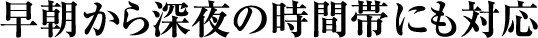 早朝から深夜の時間帯にも対応